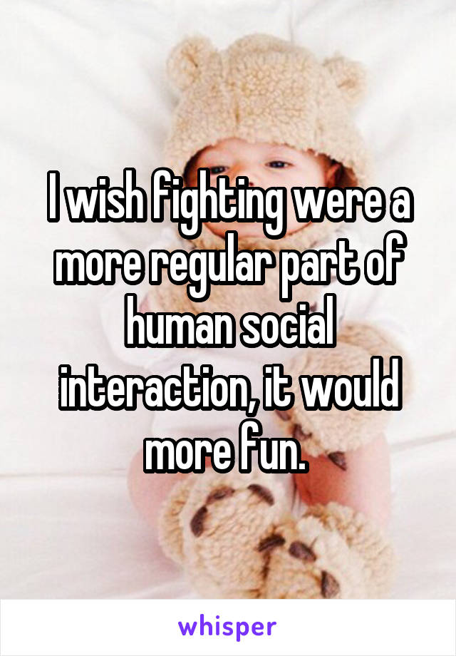 I wish fighting were a more regular part of human social interaction, it would more fun. 