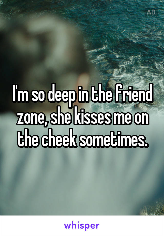 I'm so deep in the friend zone, she kisses me on the cheek sometimes.