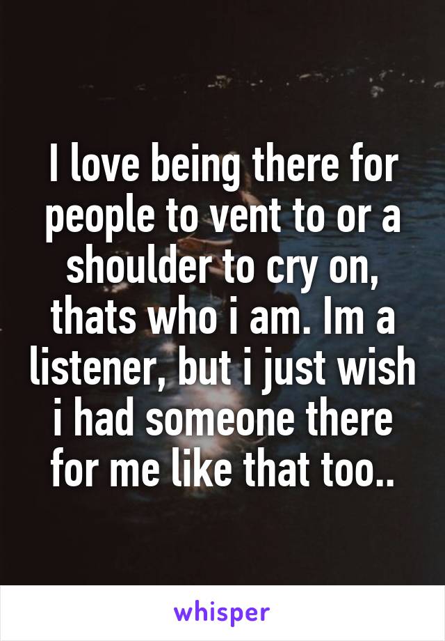 I love being there for people to vent to or a shoulder to cry on, thats who i am. Im a listener, but i just wish i had someone there for me like that too..