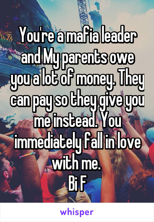 You're a mafia leader and My parents owe you a lot of money. They can pay so they give you me instead. You immediately fall in love with me. 
Bi F