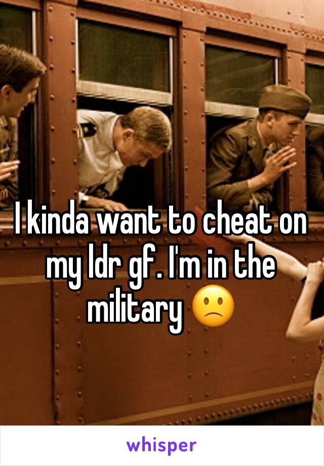 I kinda want to cheat on my ldr gf. I'm in the military 🙁