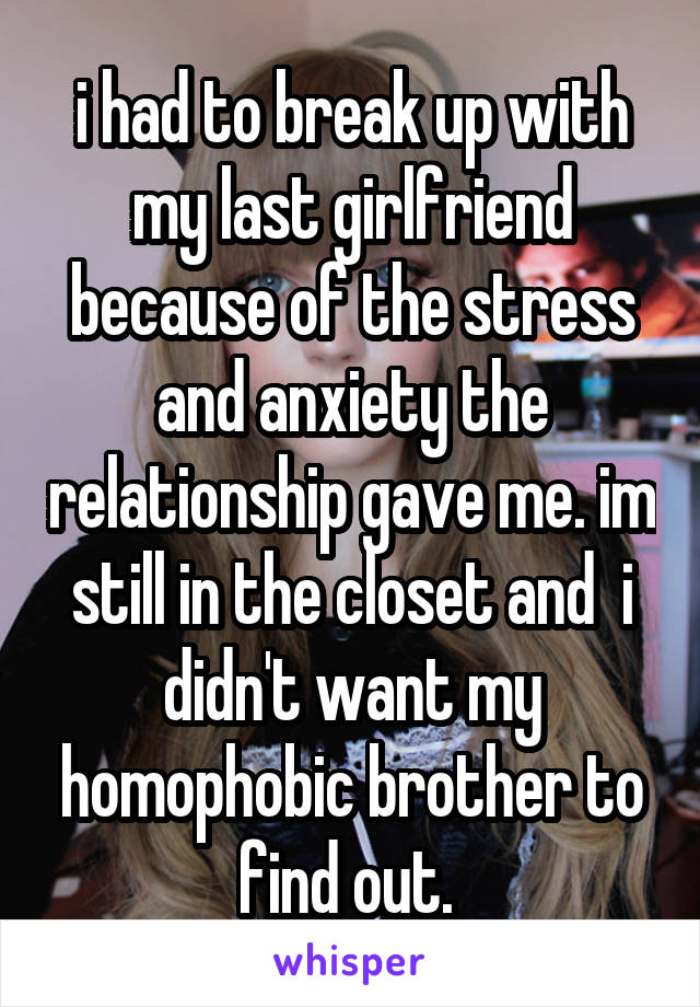 i had to break up with my last girlfriend because of the stress and anxiety the relationship gave me. im still in the closet and  i didn't want my homophobic brother to find out. 