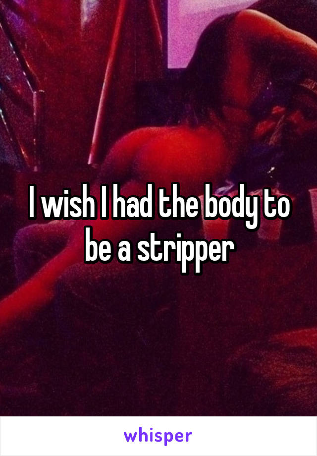 I wish I had the body to be a stripper