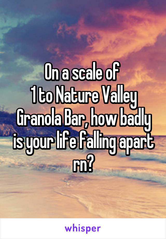 On a scale of 
1 to Nature Valley Granola Bar, how badly is your life falling apart rn?