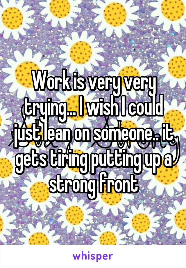 Work is very very trying... I wish I could just lean on someone.. it gets tiring putting up a strong front