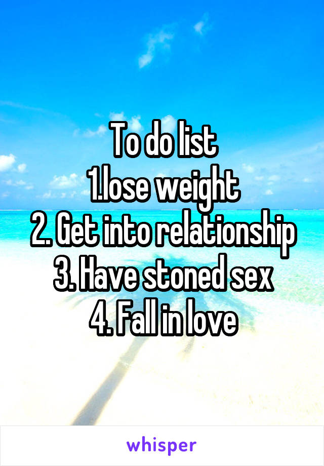 To do list
1.lose weight
2. Get into relationship
3. Have stoned sex
4. Fall in love