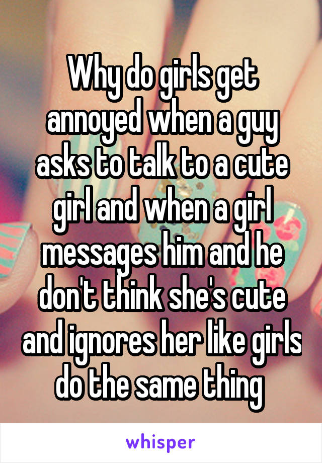 Why do girls get annoyed when a guy asks to talk to a cute girl and when a girl messages him and he don't think she's cute and ignores her like girls do the same thing 