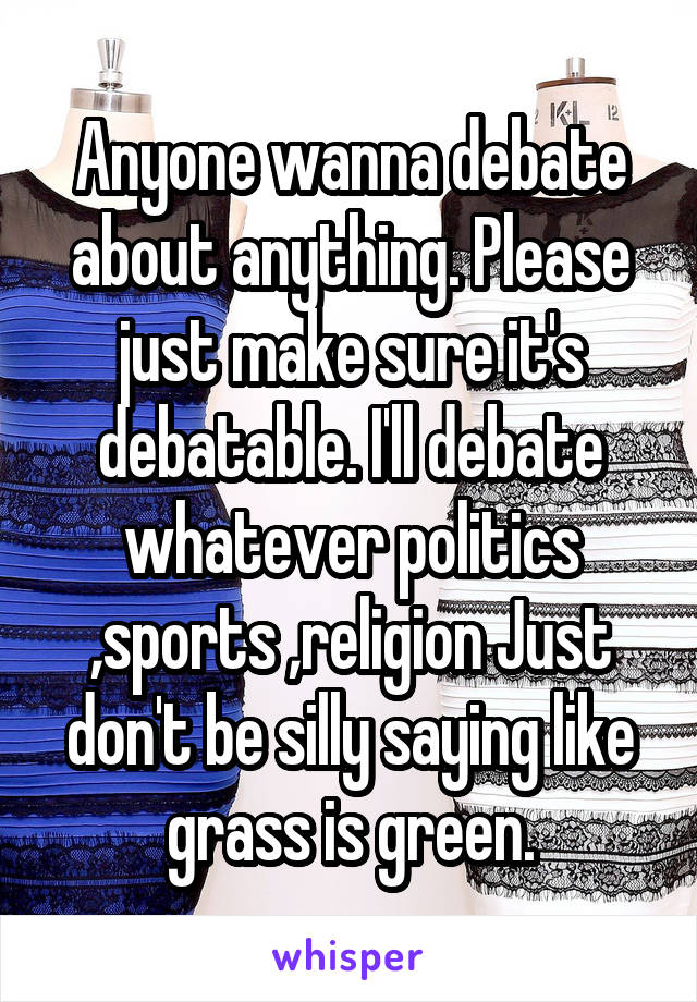 Anyone wanna debate about anything. Please just make sure it's debatable. I'll debate whatever politics ,sports ,religion Just don't be silly saying like grass is green.