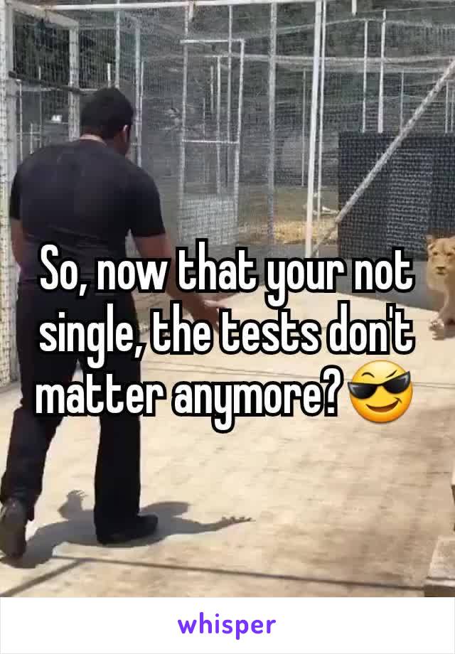 So, now that your not single, the tests don't matter anymore?😎