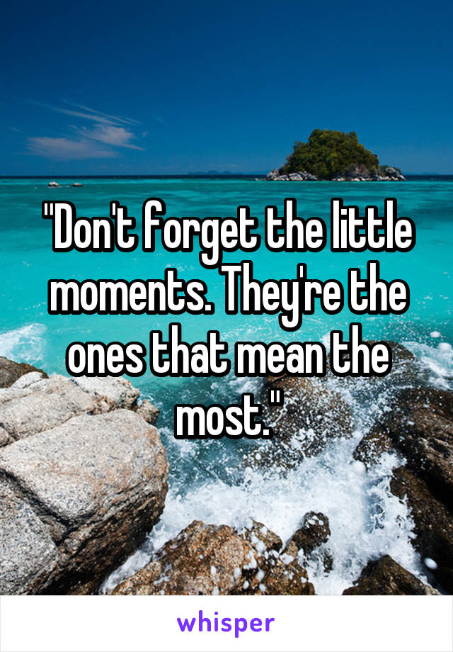 "Don't forget the little moments. They're the ones that mean the most."