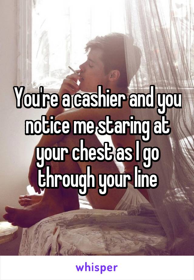 You're a cashier and you notice me staring at your chest as I go through your line