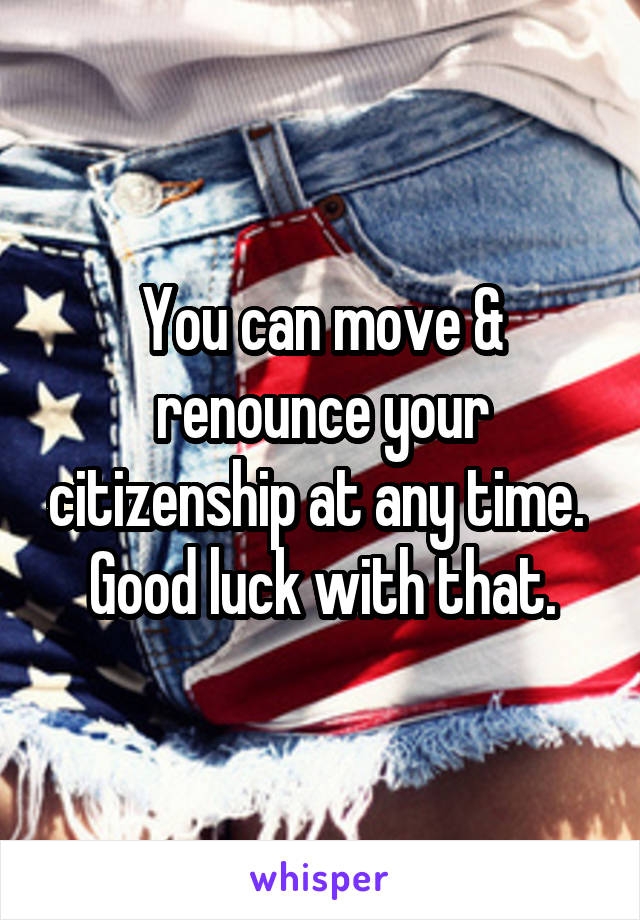 You can move & renounce your citizenship at any time.  Good luck with that.