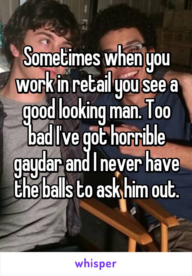 Sometimes when you work in retail you see a good looking man. Too bad I've got horrible gaydar and I never have the balls to ask him out. 