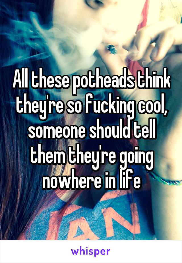 All these potheads think they're so fucking cool, someone should tell them they're going nowhere in life