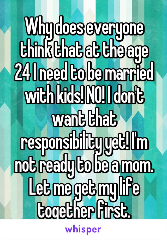 Why does everyone think that at the age 24 I need to be married with kids! NO! I don't want that responsibility yet! I'm not ready to be a mom. Let me get my life together first.