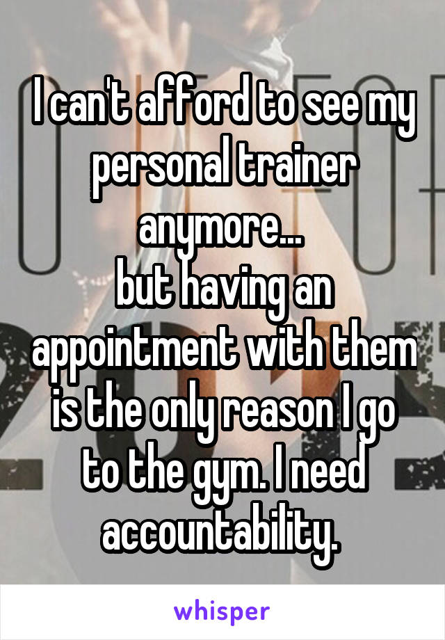 I can't afford to see my personal trainer anymore... 
but having an appointment with them is the only reason I go to the gym. I need accountability. 