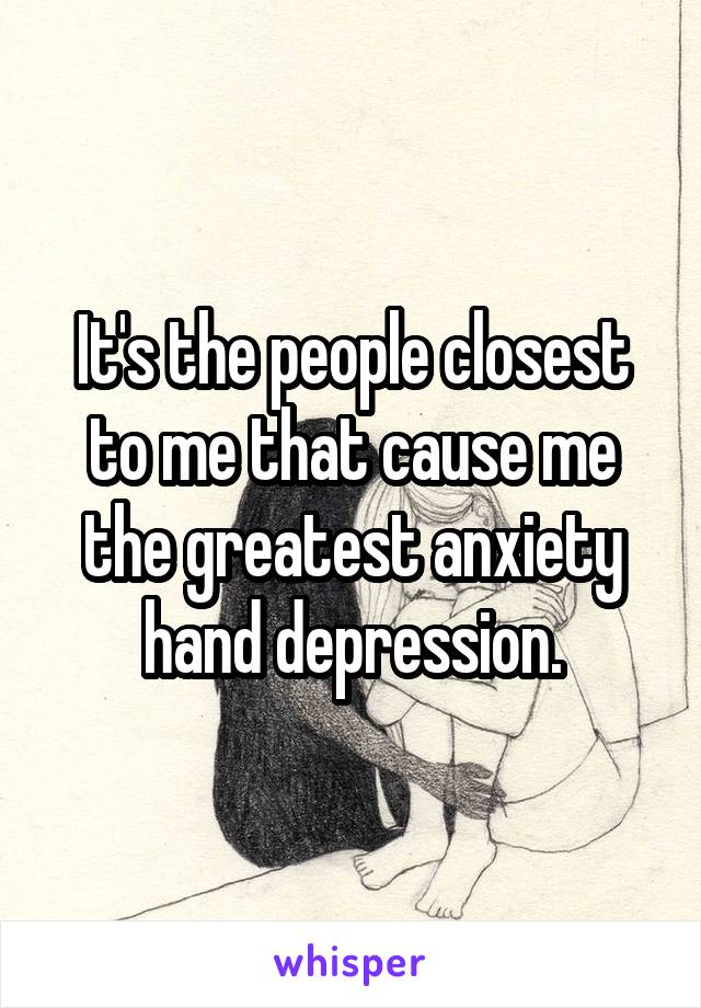 It's the people closest to me that cause me the greatest anxiety hand depression.