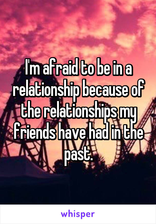 I'm afraid to be in a relationship because of the relationships my friends have had in the past.