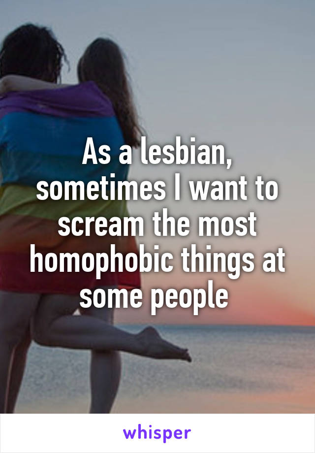 As a lesbian, sometimes I want to scream the most homophobic things at some people 