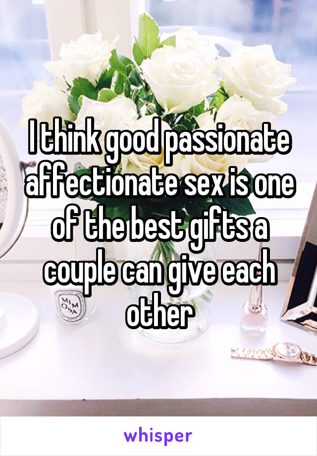 I think good passionate affectionate sex is one of the best gifts a couple can give each other