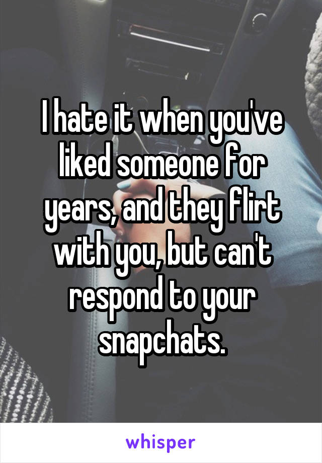 I hate it when you've liked someone for years, and they flirt with you, but can't respond to your snapchats.