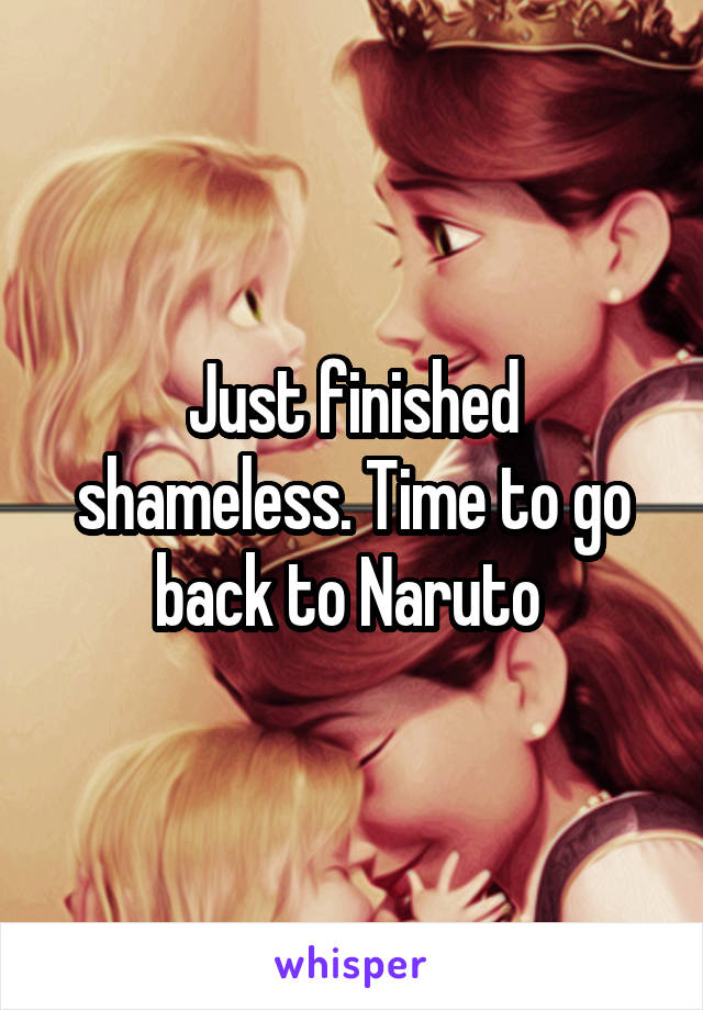 Just finished shameless. Time to go back to Naruto 