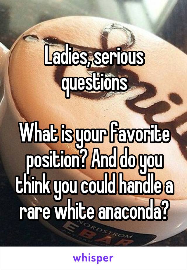 Ladies, serious questions

What is your favorite position? And do you think you could handle a rare white anaconda?