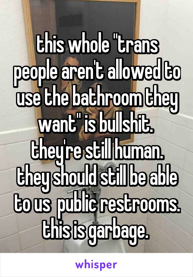 this whole "trans people aren't allowed to use the bathroom they want" is bullshit. 
they're still human. they should still be able to us  public restrooms. this is garbage. 