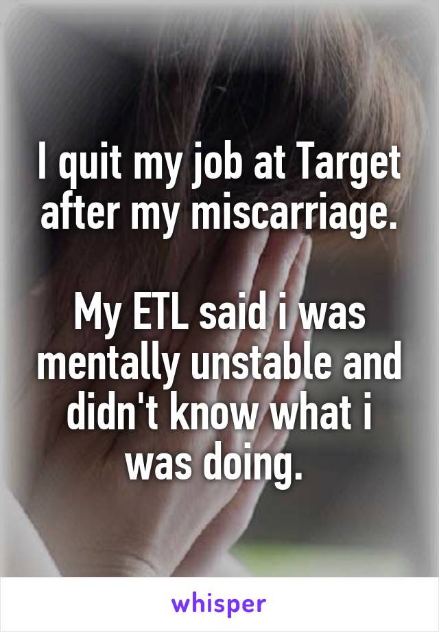 I quit my job at Target after my miscarriage.

My ETL said i was mentally unstable and didn't know what i was doing. 