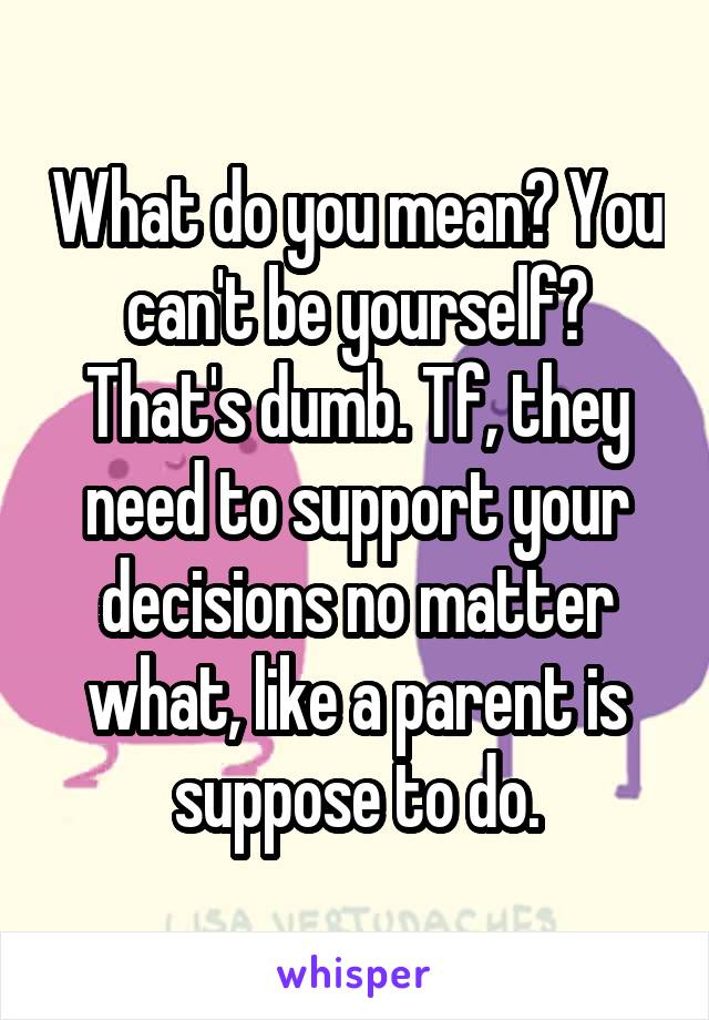 What do you mean? You can't be yourself? That's dumb. Tf, they need to support your decisions no matter what, like a parent is suppose to do.