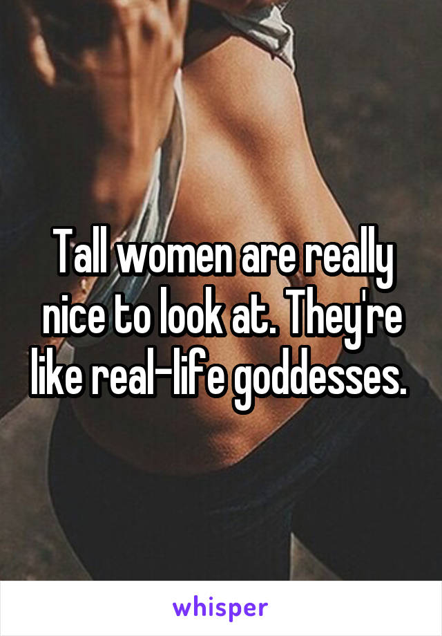 Tall women are really nice to look at. They're like real-life goddesses. 