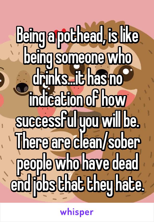 Being a pothead, is like being someone who drinks...it has no indication of how successful you will be. There are clean/sober people who have dead end jobs that they hate.