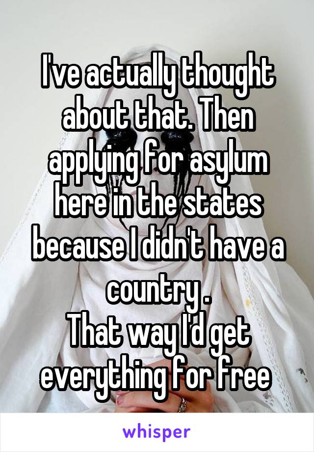 I've actually thought about that. Then applying for asylum here in the states because I didn't have a country .
That way I'd get everything for free 