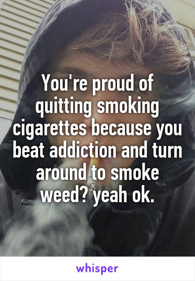 You're proud of quitting smoking cigarettes because you beat addiction and turn around to smoke weed? yeah ok.