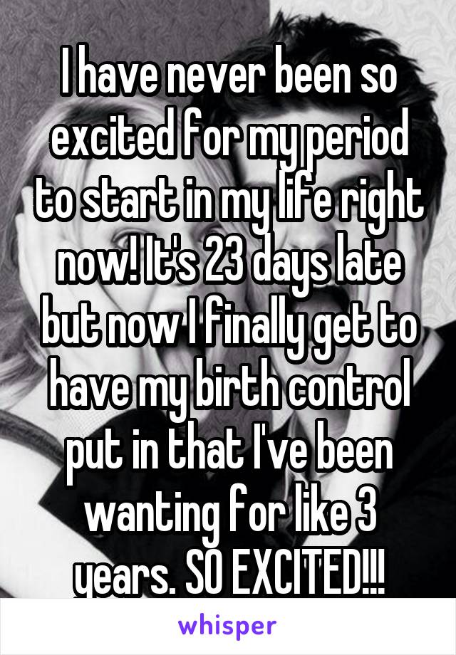 I have never been so excited for my period to start in my life right now! It's 23 days late but now I finally get to have my birth control put in that I've been wanting for like 3 years. SO EXCITED!!!