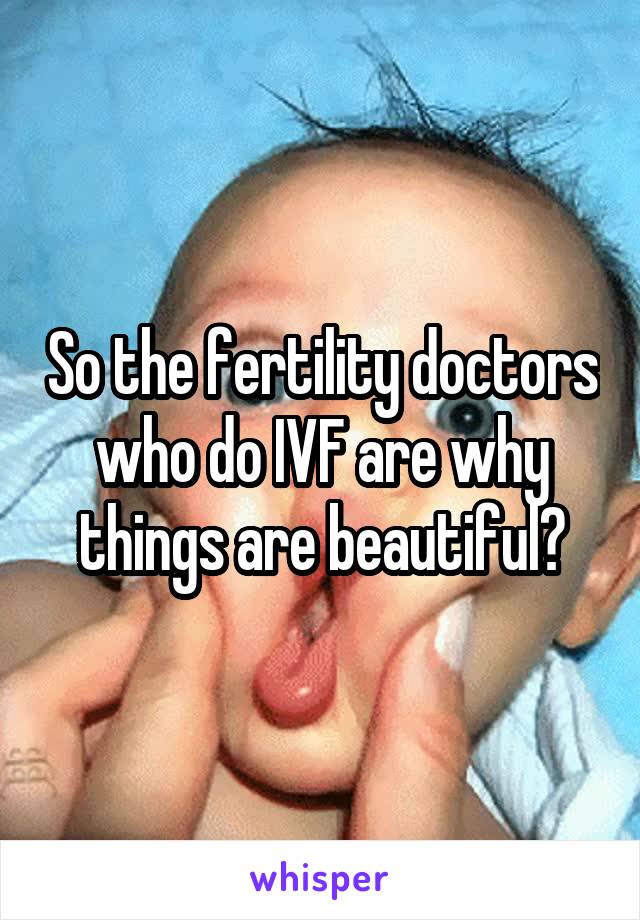 So the fertility doctors who do IVF are why things are beautiful?