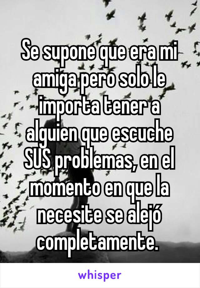 Se supone que era mi amiga pero solo le importa tener a alguien que escuche SUS problemas, en el momento en que la necesite se alejó completamente. 