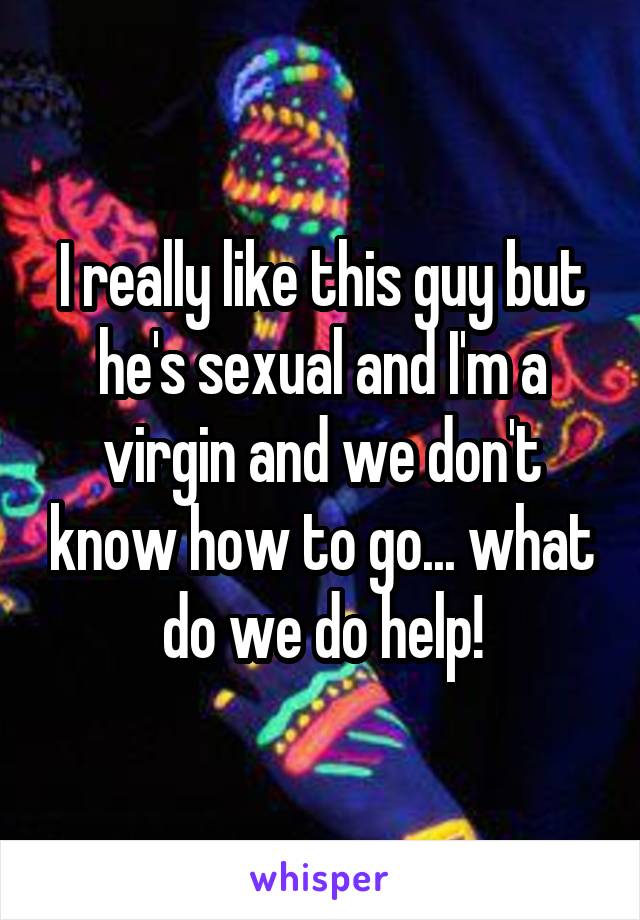 I really like this guy but he's sexual and I'm a virgin and we don't know how to go... what do we do help!