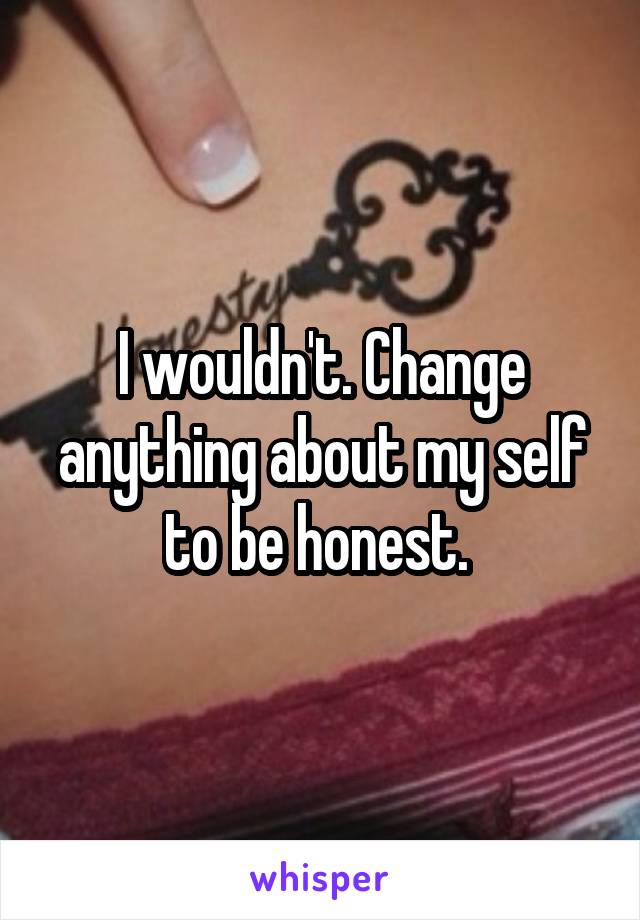 I wouldn't. Change anything about my self to be honest. 
