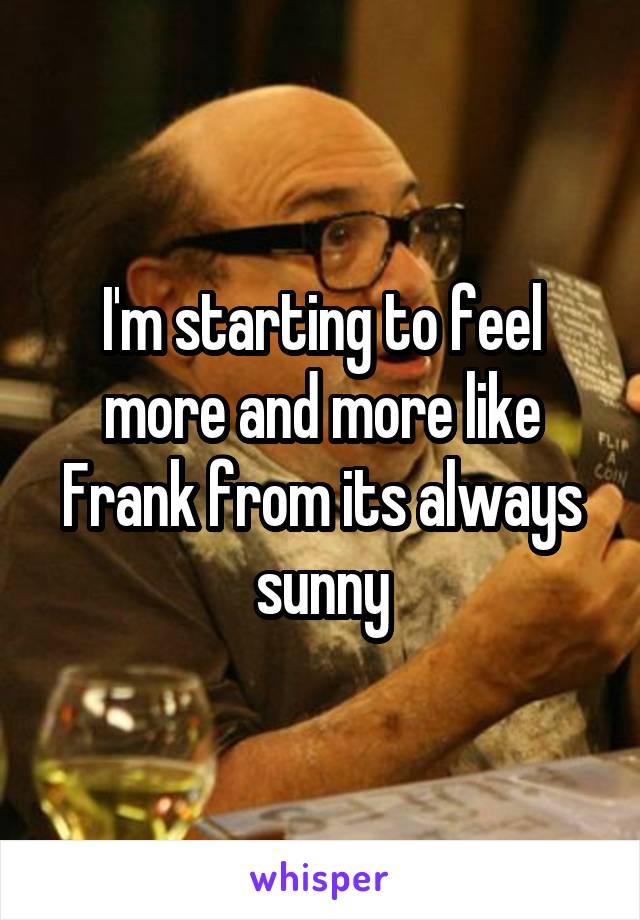 I'm starting to feel more and more like Frank from its always sunny