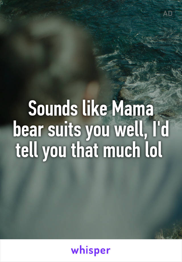 Sounds like Mama bear suits you well, I'd tell you that much lol 