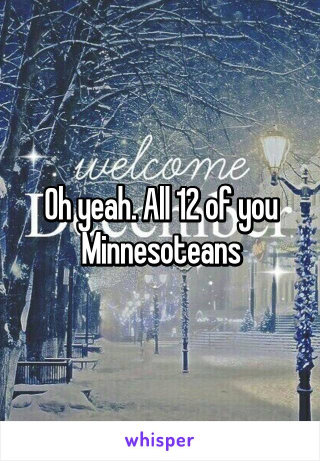 Oh yeah. All 12 of you Minnesoteans