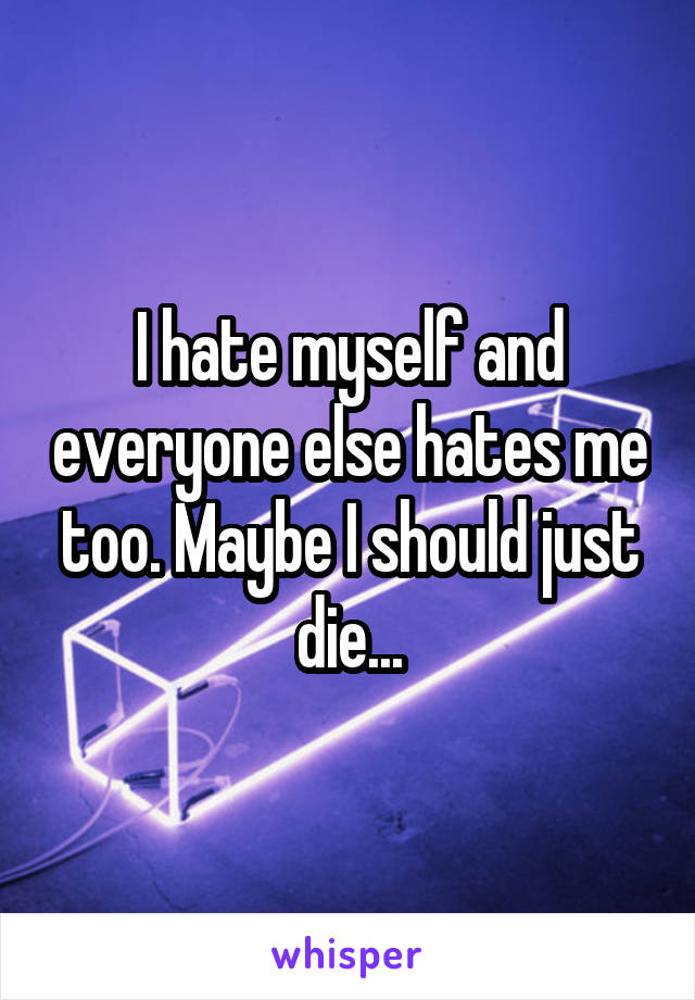 I hate myself and everyone else hates me too. Maybe I should just die...