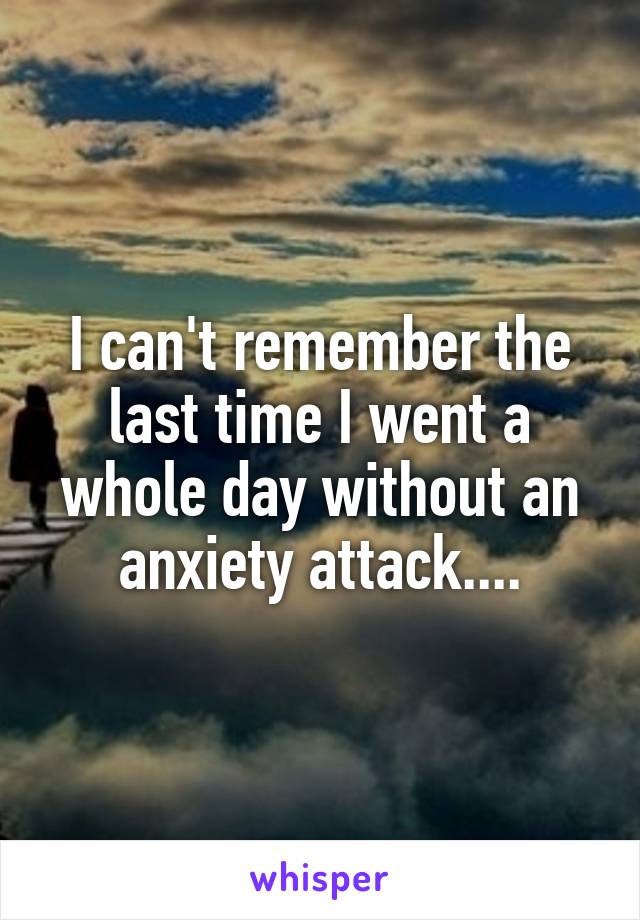 I can't remember the last time I went a whole day without an anxiety attack....