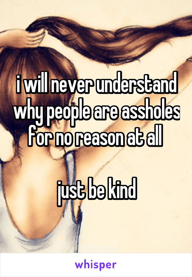 i will never understand why people are assholes for no reason at all 

just be kind