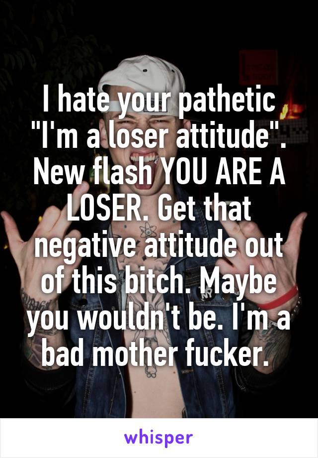 I hate your pathetic "I'm a loser attitude". New flash YOU ARE A LOSER. Get that negative attitude out of this bitch. Maybe you wouldn't be. I'm a bad mother fucker. 