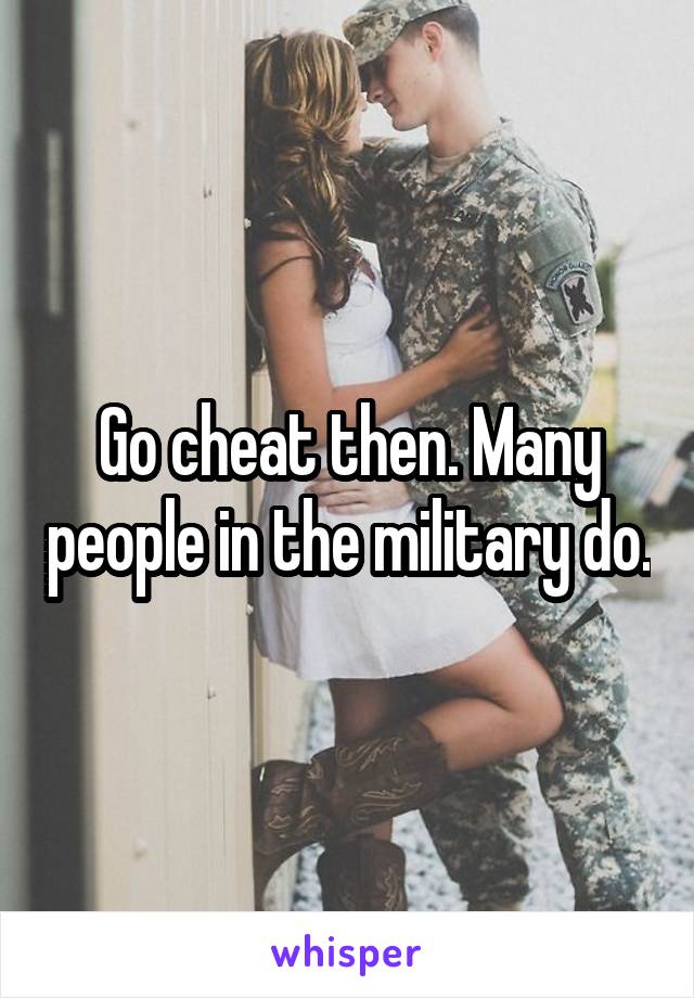 Go cheat then. Many people in the military do.