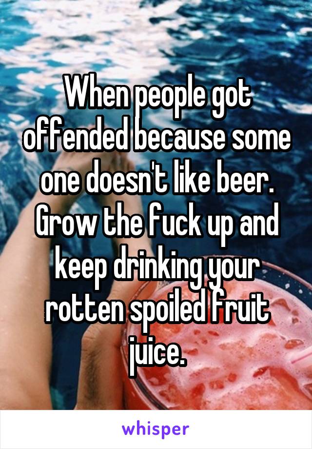 When people got offended because some one doesn't like beer. Grow the fuck up and keep drinking your rotten spoiled fruit juice.