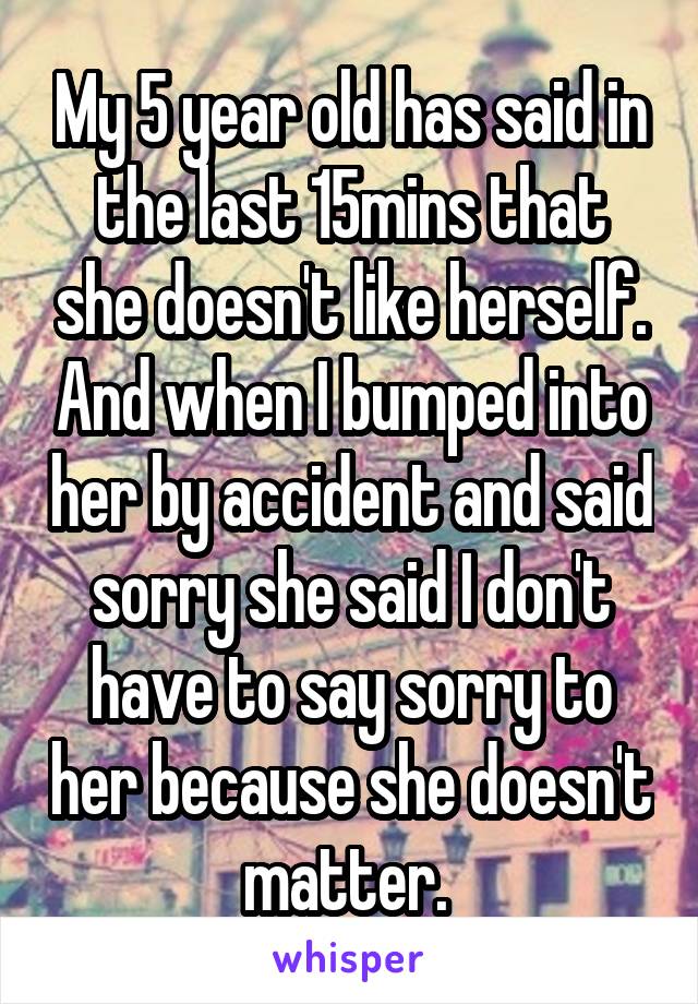 My 5 year old has said in the last 15mins that she doesn't like herself. And when I bumped into her by accident and said sorry she said I don't have to say sorry to her because she doesn't matter. 