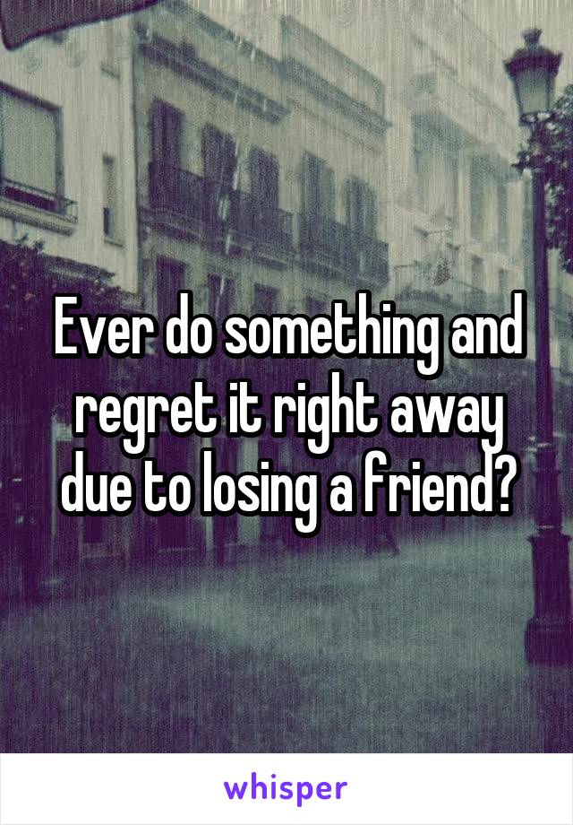 Ever do something and regret it right away due to losing a friend?